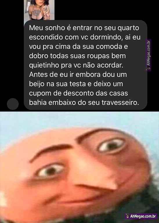 Meu sonho é entrar no seu quarto escondido com vc dormindo, ai eu vou pra  cima da sua comoda e dobro todas suas roupas bem quietinho pra vc não  acordar. Antes de